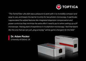TOPTICA AG - “The FemtoFiber ultra 920 was a pleasure to work with: it is incredibly compact and easy to use, and lowers the barrier to entry for two-photon microscopy.  In particular, I appreciated the added features like integrated dispersion compensation and power control as they minimise the extra effort I need to put in when setting up a 2P microscope.  Having years of experience in multiphoton microscopy, 
I feel that lasers like this one that we can just „plug and play“ will be game-changers for the field.“